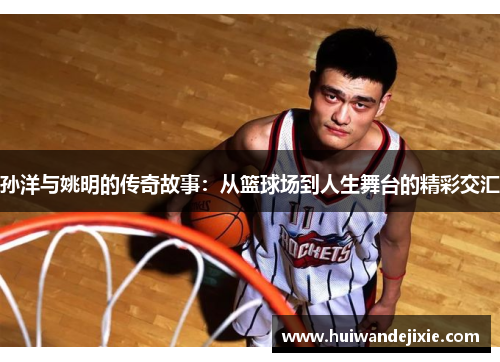 孙洋与姚明的传奇故事：从篮球场到人生舞台的精彩交汇