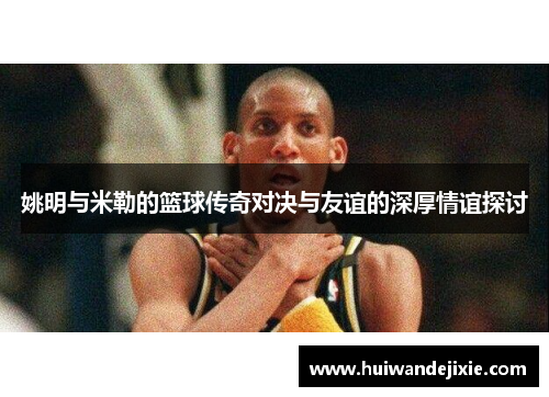 姚明与米勒的篮球传奇对决与友谊的深厚情谊探讨