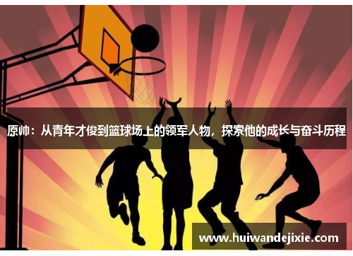 原帅：从青年才俊到篮球场上的领军人物，探索他的成长与奋斗历程