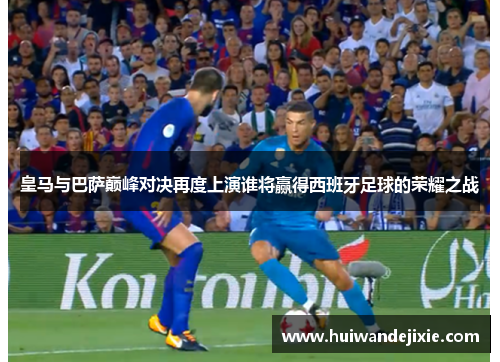 皇马与巴萨巅峰对决再度上演谁将赢得西班牙足球的荣耀之战