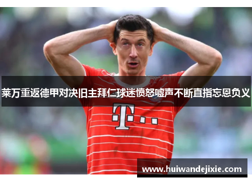 莱万重返德甲对决旧主拜仁球迷愤怒嘘声不断直指忘恩负义